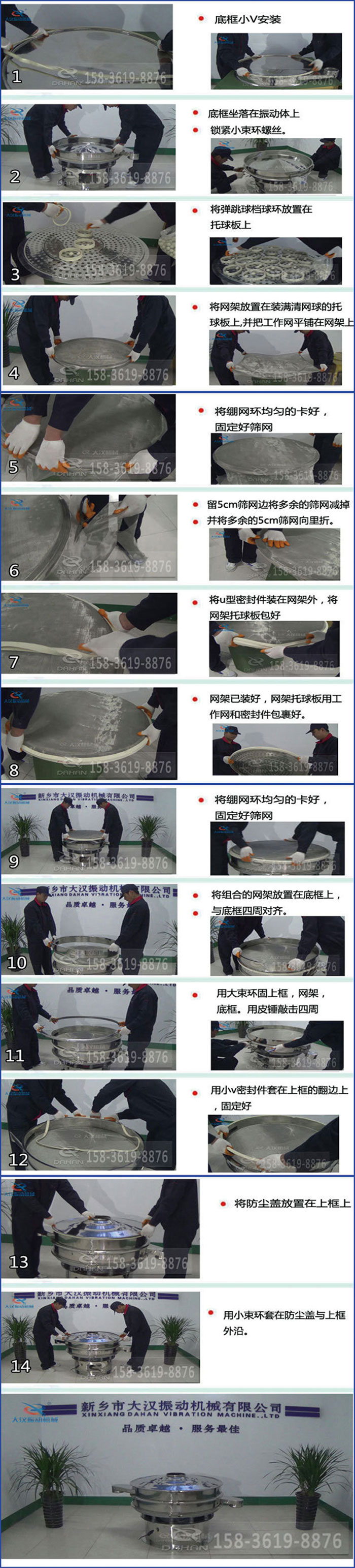 豆?jié){過濾振動篩換網圖示：1，底框小V安裝，2，底框坐落在振動體上，鎖緊小束環(huán)螺絲3，將彈跳球擋球環(huán)放置在托球板上4，將網架放置在裝滿清網球的托球板上，并把工作網平鋪在網架上。5，將繃網環(huán)均勻的卡好固定好篩網。6，留5cm篩網邊將多余的篩網減掉，并將多余的5cm篩網向里折。7，將U型密封件裝在網架外，將網架托球板包好。8，網架已裝好，網架托球板用工作網和密封件包裹好。9，將繃網均勻的卡好固定好篩網10，將組合的網架放置在底框上與底框四周對齊。11，用大束環(huán)固上框，網架，底框。用皮錘敲擊四周。12，用小V密封件套在上框的翻邊上，固定好。13，將防塵蓋放置在上框上。14，用小束環(huán)套在防塵蓋與上框沿。