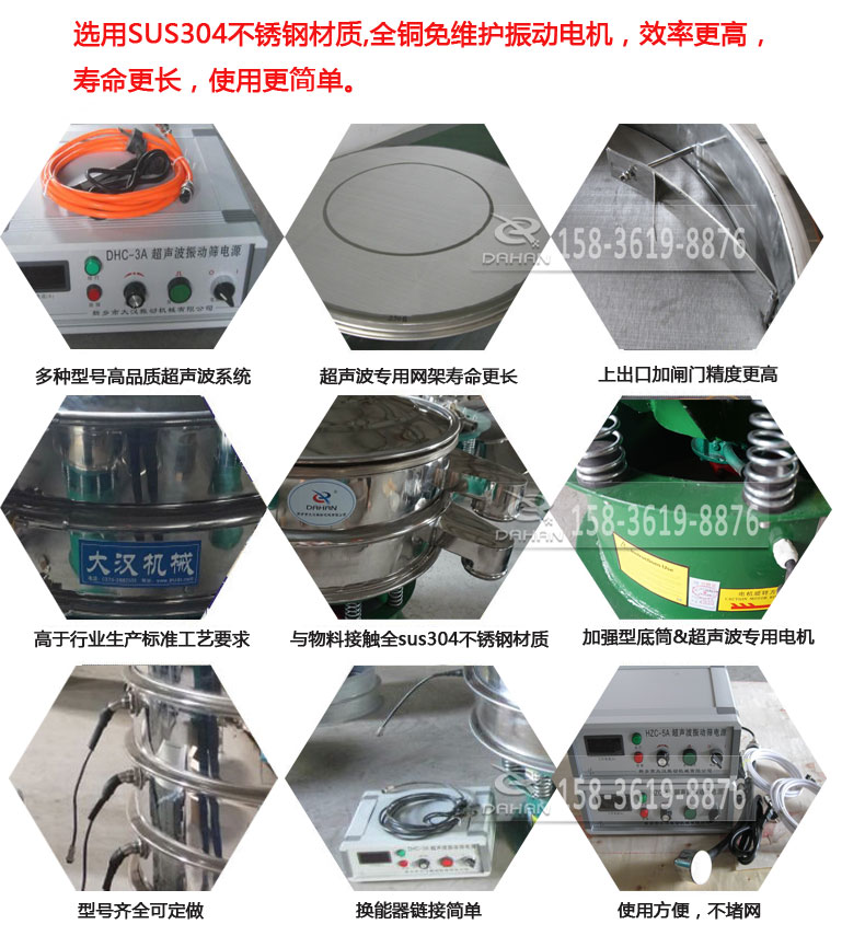 超聲波振動(dòng)篩細(xì)節(jié)展示：選用SUS304不銹鋼材質(zhì)，全銅沒維護(hù)振動(dòng)電機(jī)，效率高，壽命更長，使用更簡單：多種型號(hào)高品質(zhì)超聲波系統(tǒng)，超聲波專用網(wǎng)架壽命更長，上出口加閘門精度高，與物料接觸全SUS304不銹鋼材質(zhì)，加強(qiáng)型底筒，超聲波專用電機(jī)，型號(hào)齊全可定做，換能器鏈接簡單，使用方便，不堵網(wǎng)。