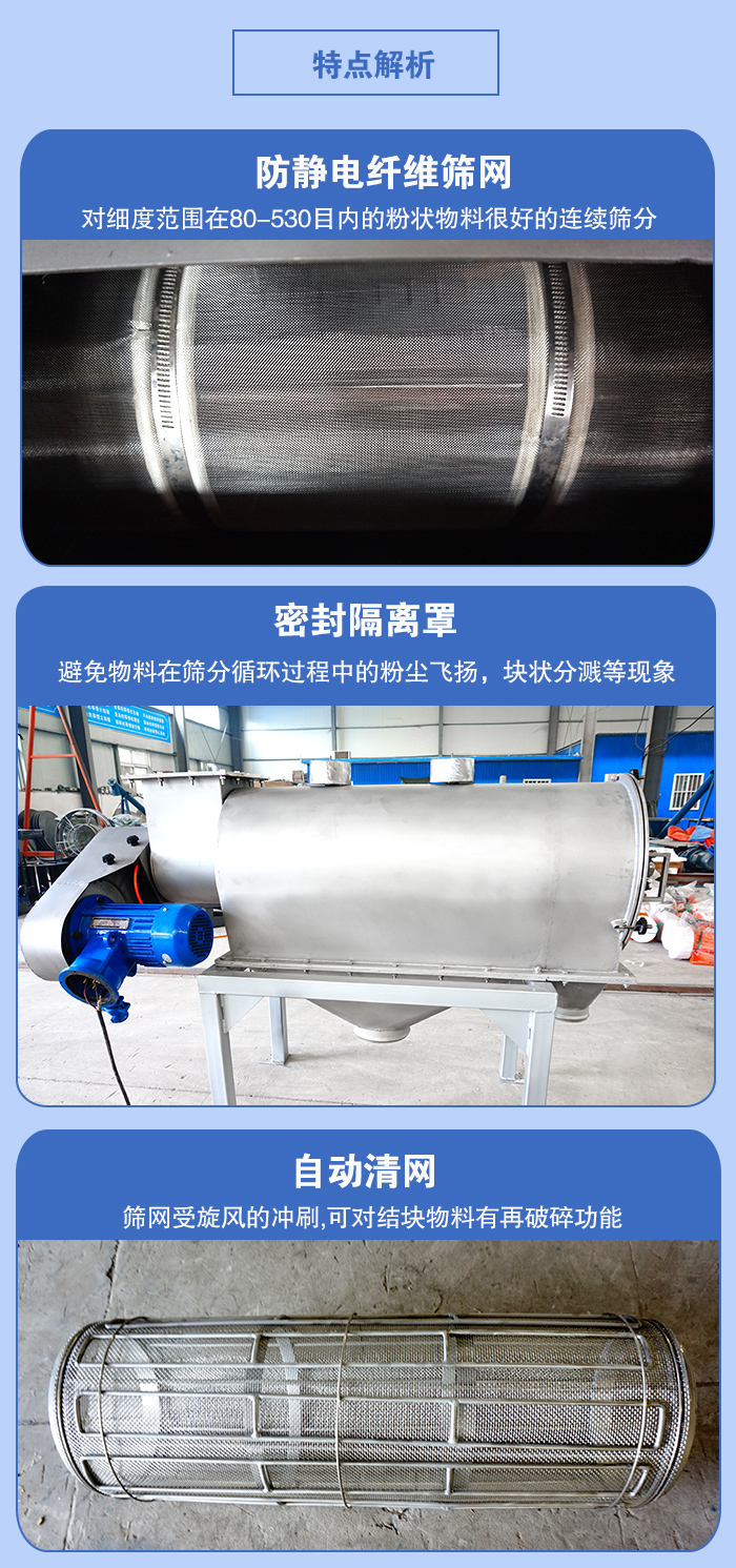 氣旋篩的特點：防靜電纖維篩網(wǎng):對細度范圍在80-530目內(nèi)的粉狀物料很好的連續(xù)篩分。密封隔離罩：避免物料在篩分循環(huán)過程中的粉塵飛揚，塊狀分濺等現(xiàn)象。自動清網(wǎng)，篩網(wǎng)受旋風的沖刷，可對結(jié)塊物料有破碎功能。